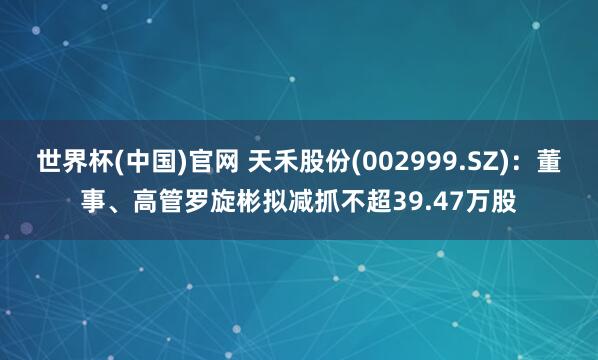 世界杯(中国)官网 天禾股份(002999.SZ)：董事、高管罗旋彬拟减抓不超39.47万股