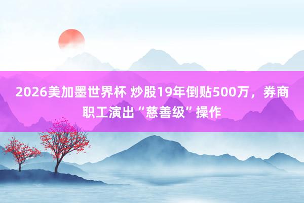 2026美加墨世界杯 炒股19年倒贴500万,券商职工演出“慈善级”操作