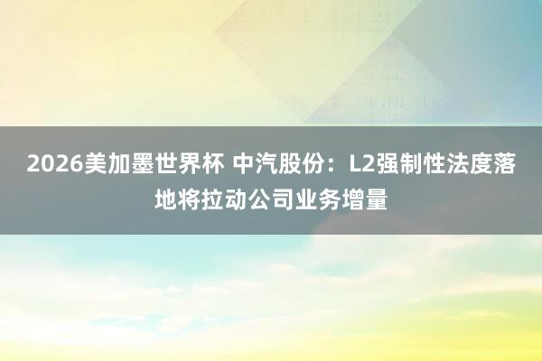 2026美加墨世界杯 中汽股份：L2强制性法度落地将拉动公司业务增量
