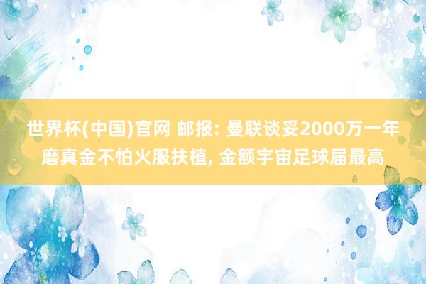 世界杯(中国)官网 邮报: 曼联谈妥2000万一年磨真金不怕火服扶植, 金额宇宙足球届最高