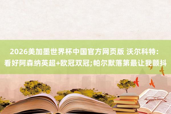 2026美加墨世界杯中国官方网页版 沃尔科特: 看好阿森纳英超+欧冠双冠;帕尔默落第最让我颤抖