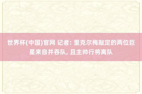 世界杯(中国)官网 记者: 里克尔梅敲定的两位巨星来自并吞队, 且主帅行将离队