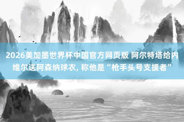 2026美加墨世界杯中国官方网页版 阿尔特塔给内维尔送阿森纳球衣， 称他是“枪手头号支援者”
