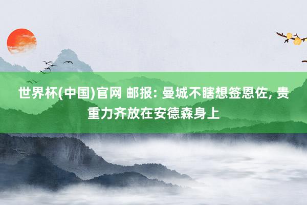 世界杯(中国)官网 邮报: 曼城不瞎想签恩佐, 贵重力齐放在安德森身上