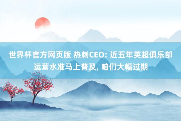 世界杯官方网页版 热刺CEO: 近五年英超俱乐部运营水准马上普及， 咱们大幅过期