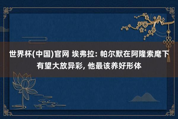 世界杯(中国)官网 埃弗拉: 帕尔默在阿隆索麾下有望大放异彩， 他最该养好形体