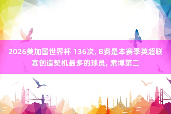 2026美加墨世界杯 136次， B费是本赛季英超联赛创造契机最多的球员， 索博第二