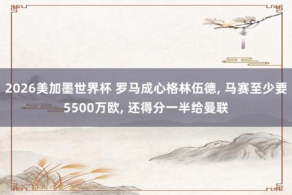 2026美加墨世界杯 罗马成心格林伍德， 马赛至少要5500万欧， 还得分一半给曼联