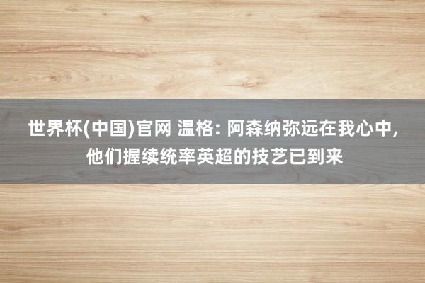 世界杯(中国)官网 温格: 阿森纳弥远在我心中, 他们握续统率英超的技艺已到来
