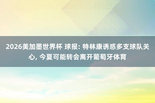 2026美加墨世界杯 球报: 特林康诱惑多支球队关心, 今夏可能转会离开葡萄牙体育