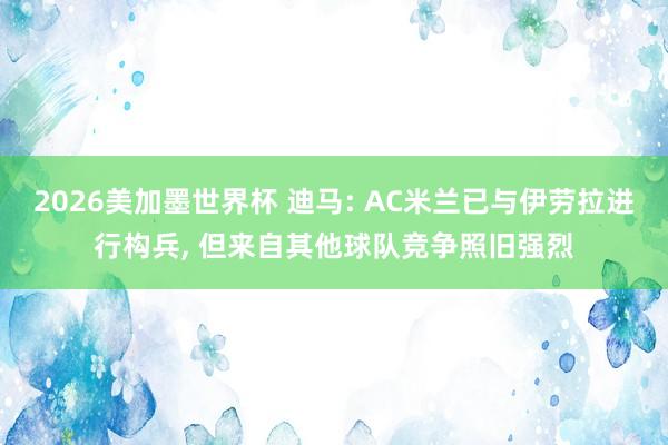 2026美加墨世界杯 迪马: AC米兰已与伊劳拉进行构兵, 但来自其他球队竞争照旧强烈