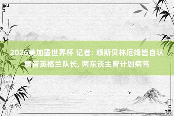 2026美加墨世界杯 记者: 赖斯贝林厄姆皆自认畴昔英格兰队长, 两东谈主曾计划病笃