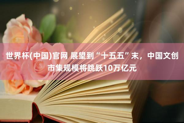 世界杯(中国)官网 展望到“十五五”末,中国文创市集规模将跳跃10万亿元