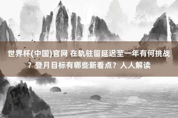 世界杯(中国)官网 在轨驻留延迟至一年有何挑战?登月目标有哪些新看点?人人解读