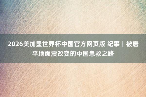 2026美加墨世界杯中国官方网页版 纪事|被唐平地面震改变的中国急救之路