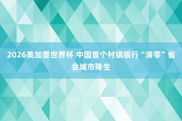 2026美加墨世界杯 中国首个村镇银行“清零”省会城市降生