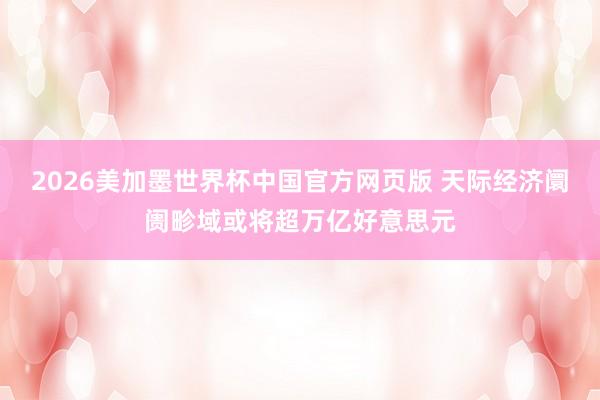 2026美加墨世界杯中国官方网页版 天际经济阛阓畛域或将超万亿好意思元