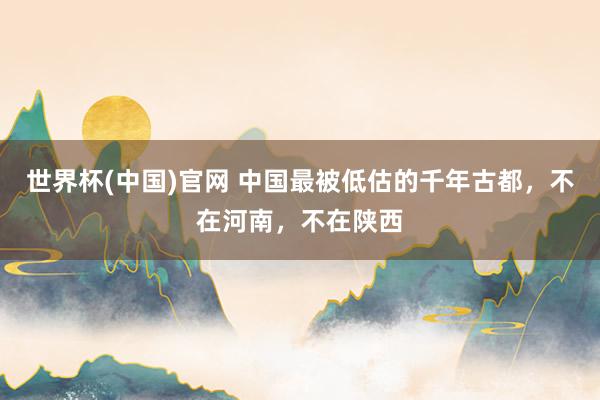 世界杯(中国)官网 中国最被低估的千年古都,不在河南,不在陕西