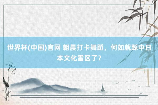 世界杯(中国)官网 朝晨打卡舞蹈，何如就踩中日本文化雷区了？