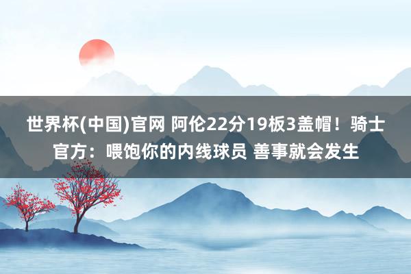 世界杯(中国)官网 阿伦22分19板3盖帽！骑士官方：喂饱你的内线球员 善事就会发生