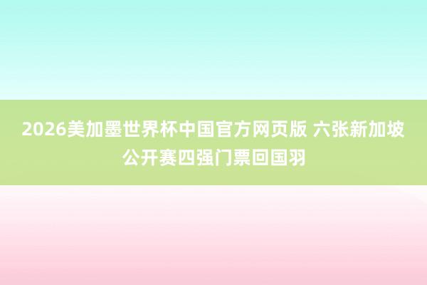 2026美加墨世界杯中国官方网页版 六张新加坡公开赛四强门票回国羽