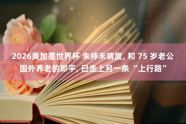 2026美加墨世界杯 朱婷未猜度， 和 75 岁老公国外养老的郎平， 已走上另一条 “上行路”