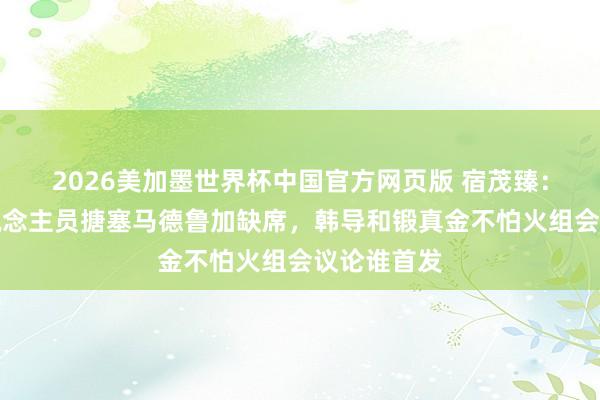 2026美加墨世界杯中国官方网页版 宿茂臻：有实足东说念主员搪塞马德鲁加缺席，韩导和锻真金不怕火组会议论谁首发