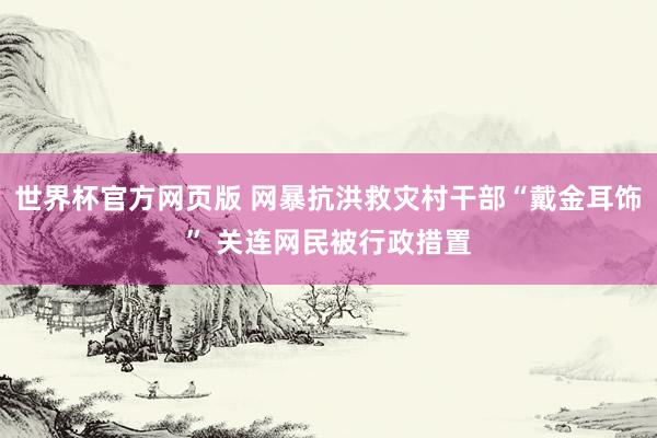 世界杯官方网页版 网暴抗洪救灾村干部“戴金耳饰” 关连网民被行政措置
