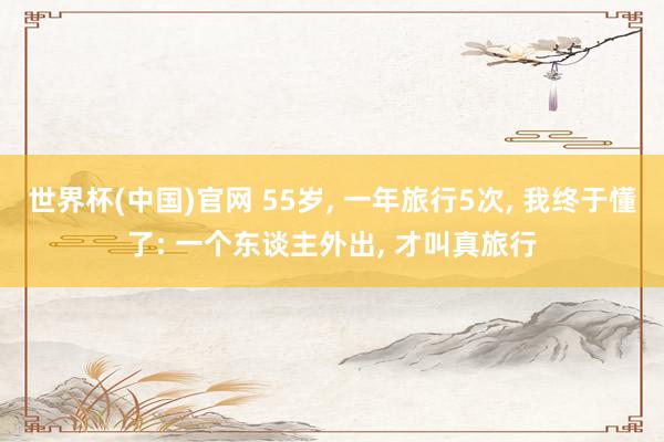 世界杯(中国)官网 55岁, 一年旅行5次, 我终于懂了: 一个东谈主外出, 才叫真旅行