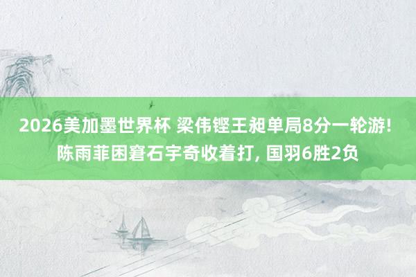 2026美加墨世界杯 梁伟铿王昶单局8分一轮游! 陈雨菲困窘石宇奇收着打, 国羽6胜2负