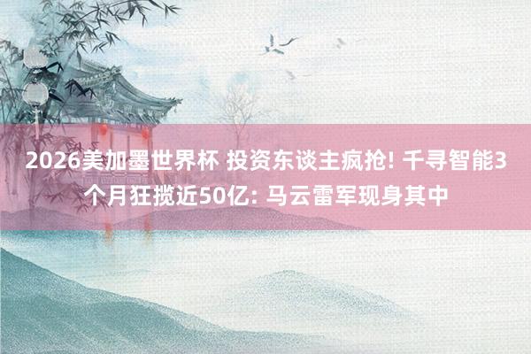 2026美加墨世界杯 投资东谈主疯抢! 千寻智能3个月狂揽近50亿: 马云雷军现身其中