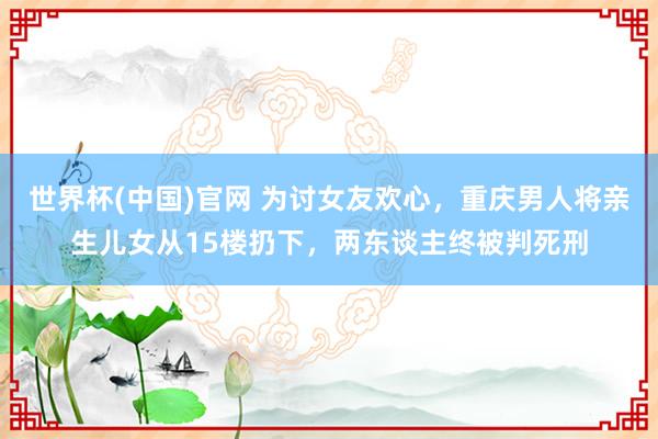 世界杯(中国)官网 为讨女友欢心,重庆男人将亲生儿女从15楼扔下,两东谈主终被判死刑