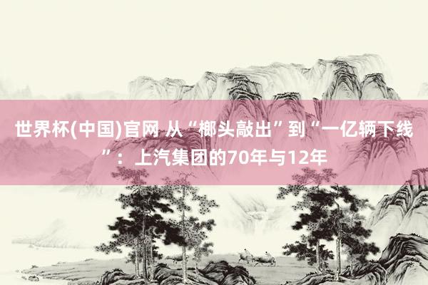 世界杯(中国)官网 从“榔头敲出”到“一亿辆下线”:上汽集团的70年与12年