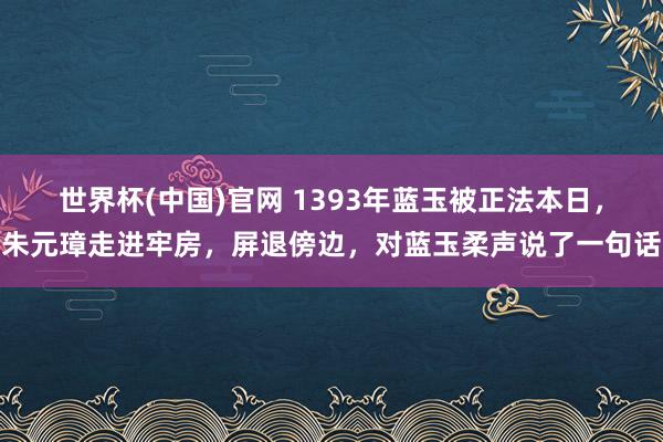 世界杯(中国)官网 1393年蓝玉被正法本日,朱元璋走进牢房,屏退傍边,对蓝玉柔声说了一句话