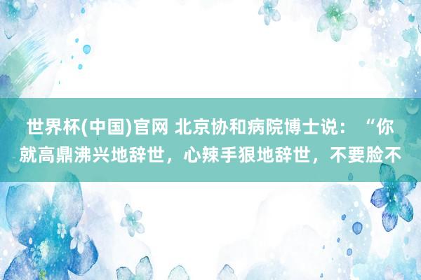 世界杯(中国)官网 北京协和病院博士说: “你就高鼎沸兴地辞世,心辣手狠地辞世,不要脸不