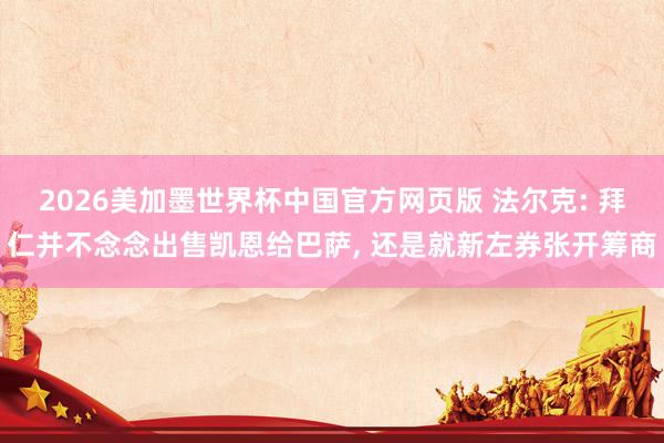 2026美加墨世界杯中国官方网页版 法尔克: 拜仁并不念念出售凯恩给巴萨, 还是就新左券张开筹商