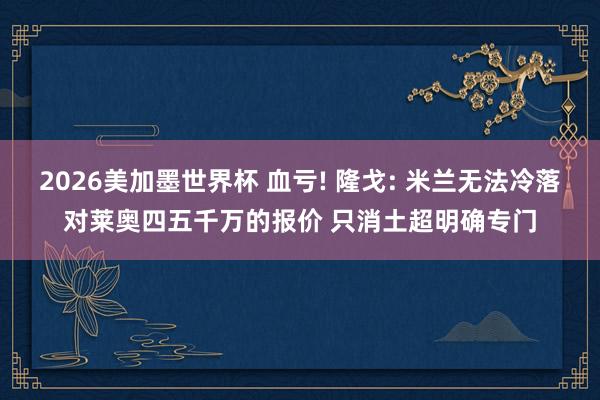 2026美加墨世界杯 血亏! 隆戈: 米兰无法冷落对莱奥四五千万的报价 只消土超明确专门