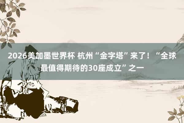 2026美加墨世界杯 杭州“金字塔”来了!“全球最值得期待的30座成立”之一