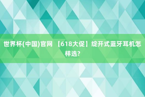 世界杯(中国)官网 【618大促】绽开式蓝牙耳机怎样选?