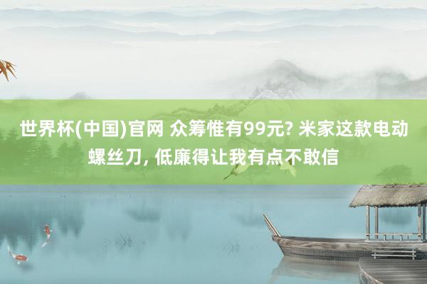 世界杯(中国)官网 众筹惟有99元? 米家这款电动螺丝刀, 低廉得让我有点不敢信