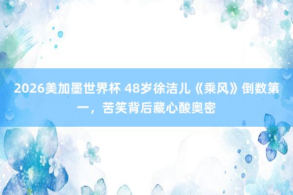 2026美加墨世界杯 48岁徐洁儿《乘风》倒数第一,苦笑背后藏心酸奥密