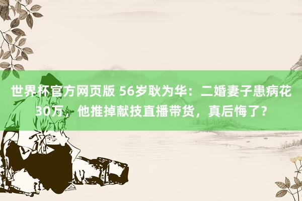 世界杯官方网页版 56岁耿为华：二婚妻子患病花30万，他推掉献技直播带货，真后悔了？