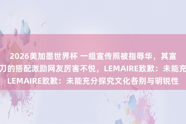 2026美加墨世界杯 一组宣传照被指辱华,其宣传照中长辫、长衫、剪刀的搭配激励网友厉害不悦,LEMAIRE致歉:未能充分探究文化各别与明锐性