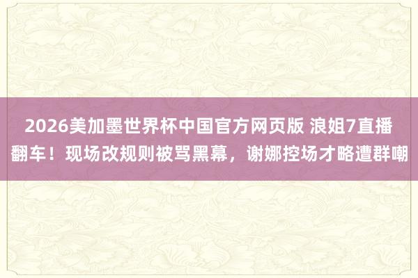 2026美加墨世界杯中国官方网页版 浪姐7直播翻车!现场改规则被骂黑幕,谢娜控场才略遭群嘲