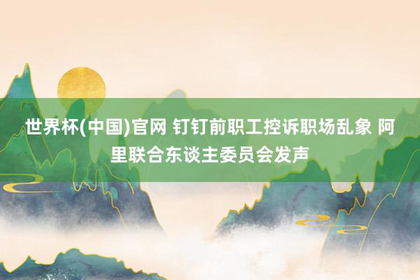 世界杯(中国)官网 钉钉前职工控诉职场乱象 阿里联合东谈主委员会发声