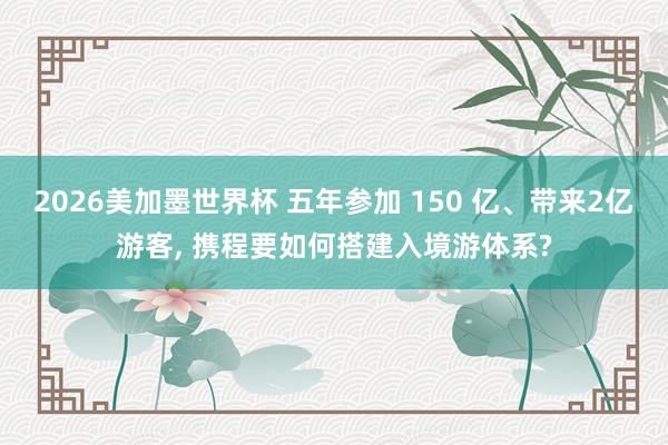 2026美加墨世界杯 五年参加 150 亿、带来2亿游客， 携程要如何搭建入境游体系?