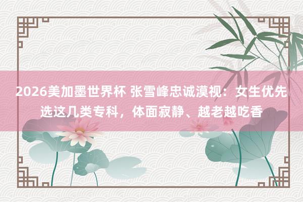 2026美加墨世界杯 张雪峰忠诚漠视:女生优先选这几类专科,体面寂静、越老越吃香