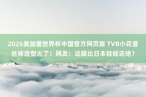 2026美加墨世界杯中国官方网页版 TVB小花蕾丝袜造型火了！网友：这腿比日本娃娃还绝？