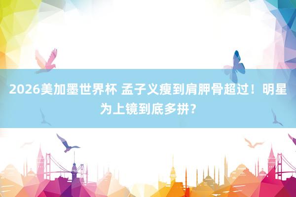 2026美加墨世界杯 孟子义瘦到肩胛骨超过！明星为上镜到底多拼？