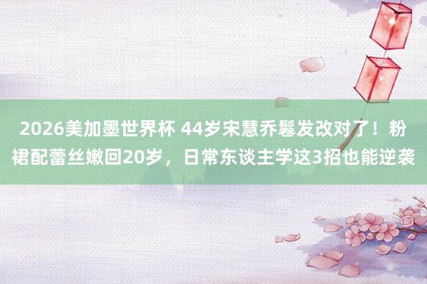2026美加墨世界杯 44岁宋慧乔鬈发改对了!粉裙配蕾丝嫩回20岁,日常东谈主学这3招也能逆袭